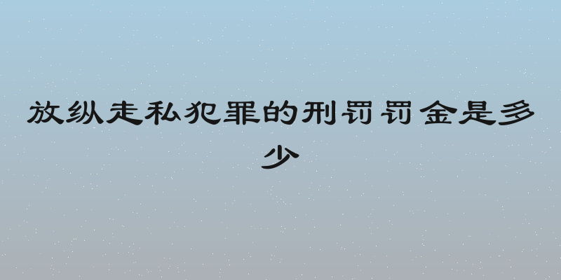 放纵走私犯罪的刑罚罚金是多少