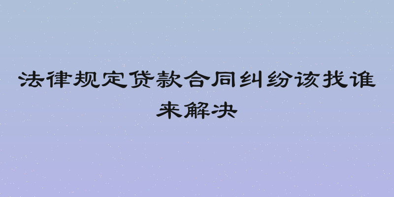 法律规定贷款合同纠纷该找谁来解决