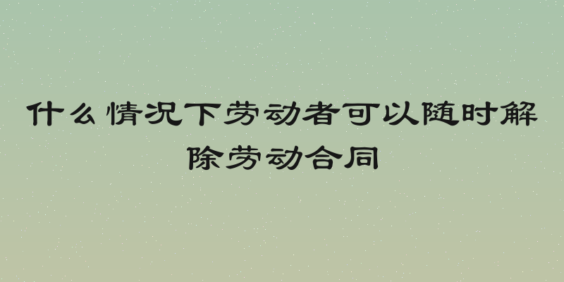 什么情况下劳动者可以随时解除劳动合同