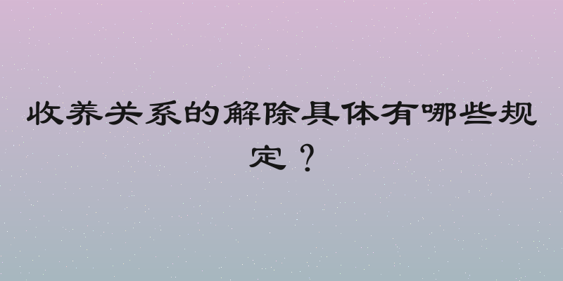 收养关系的解除具体有哪些规定？