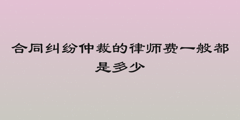 合同纠纷仲裁的律师费一般都是多少