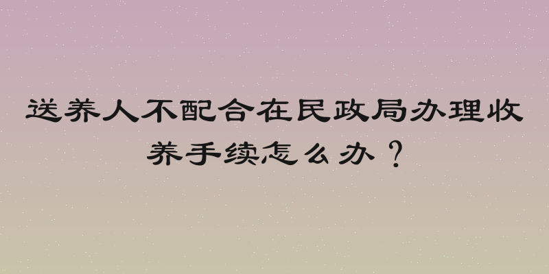 送养人不配合在民政局办理收养手续怎么办？