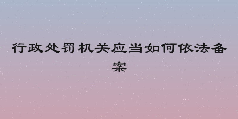 行政处罚机关应当如何依法备案
