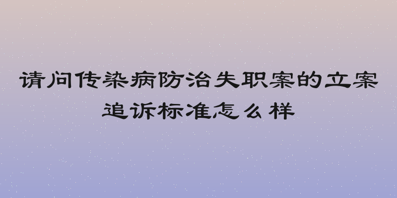 请问传染病防治失职案的立案追诉标准怎么样