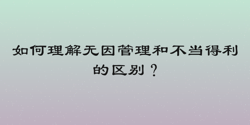 如何理解无因管理和不当得利的区别？