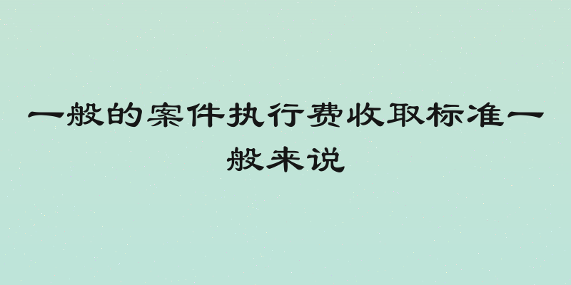 一般的案件执行费收取标准一般来说