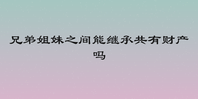 兄弟姐妹之间能继承共有财产吗