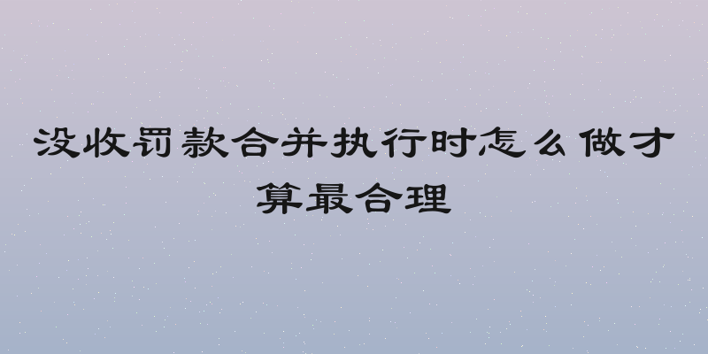 没收罚款合并执行时怎么做才算最合理