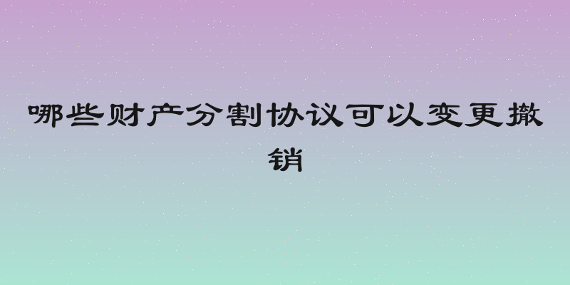 哪些财产分割协议可以变更撤销