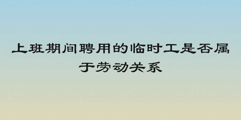 上班期间聘用的临时工是否属于劳动关系