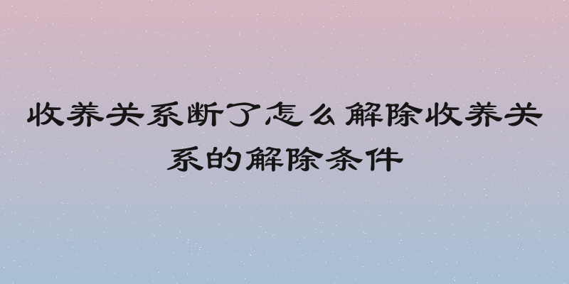收养关系断了怎么解除收养关系的解除条件