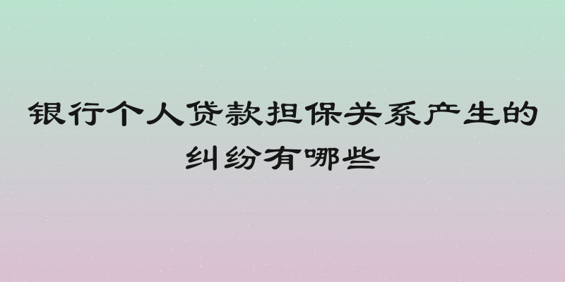 银行个人贷款担保关系产生的纠纷有哪些
