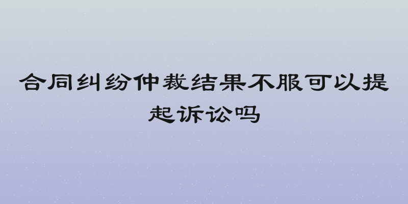 合同纠纷仲裁结果不服可以提起诉讼吗