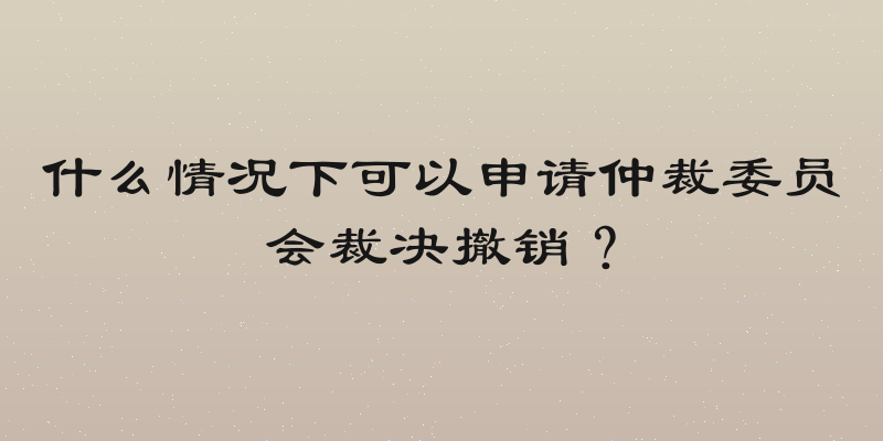 什么情况下可以申请仲裁委员会裁决撤销？