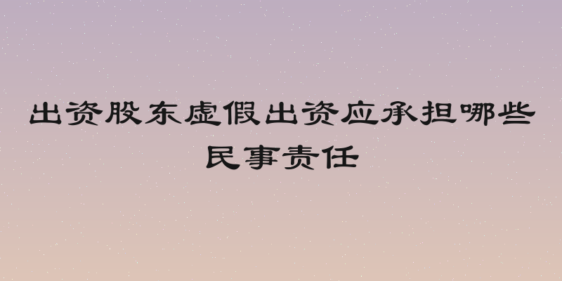 出资股东虚假出资应承担哪些民事责任