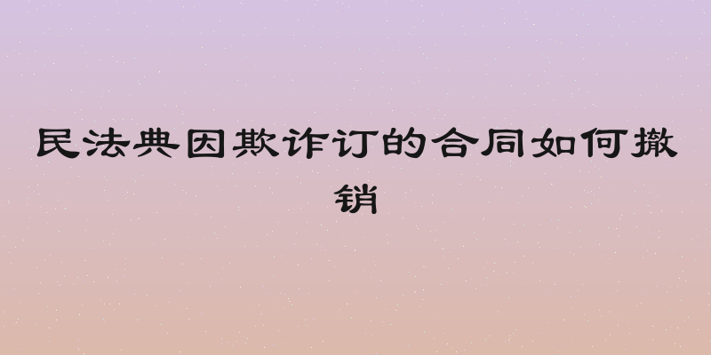 民法典因欺诈订的合同如何撤销