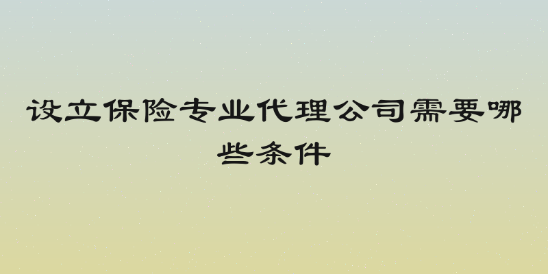 设立保险专业代理公司需要哪些条件