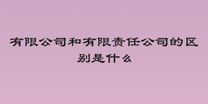 有限公司和有限责任公司的区别是什么