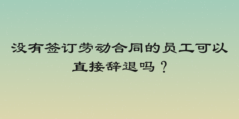 没有签订劳动合同的员工可以直接辞退吗？