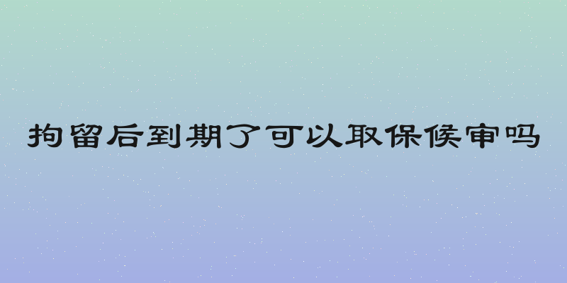 拘留后到期了可以取保候审吗