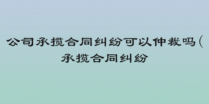 公司承揽合同纠纷可以仲裁吗(承揽合同纠纷