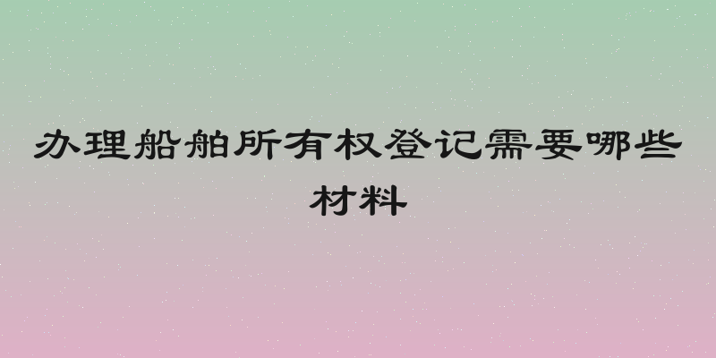 办理船舶所有权登记需要哪些材料