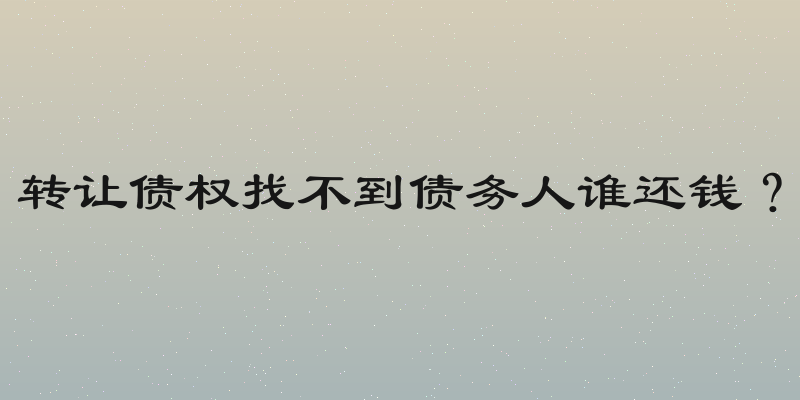 转让债权找不到债务人谁还钱？