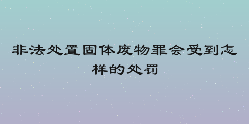 非法处置固体废物罪会受到怎样的处罚