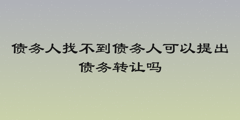 债务人找不到债务人可以提出债务转让吗