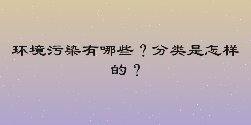 环境污染有哪些？分类是怎样的？