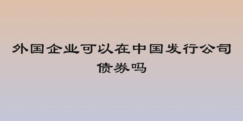 外国企业可以在中国发行公司债券吗