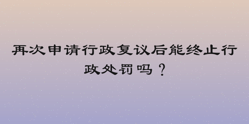 再次申请行政复议后能终止行政处罚吗？