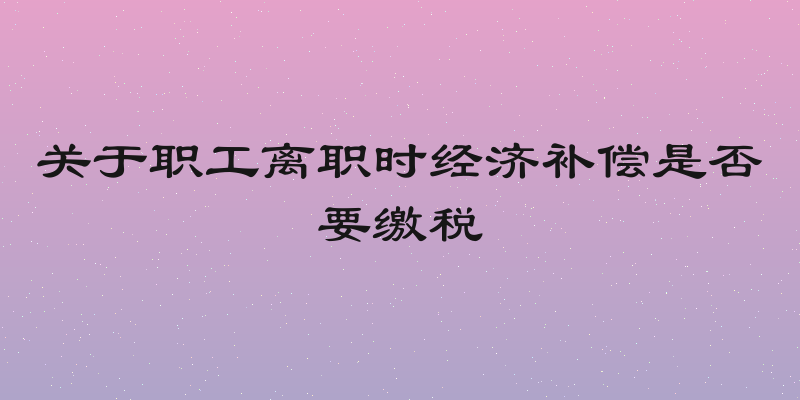 关于职工离职时经济补偿是否要缴税