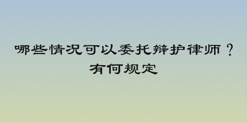 哪些情况可以委托辩护律师？有何规定