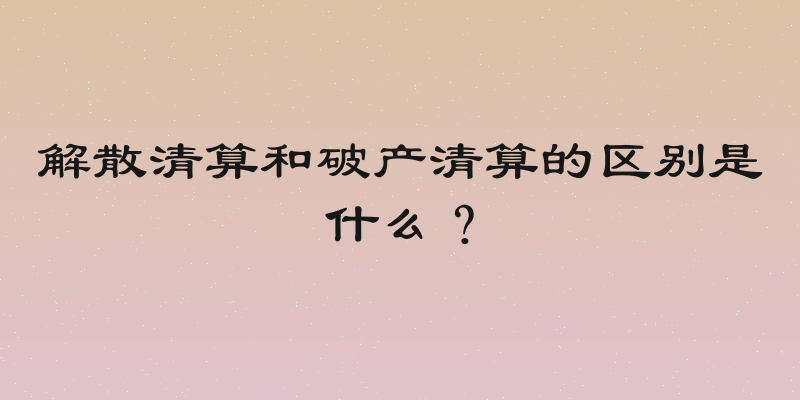 解散清算和破产清算的区别是什么？