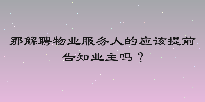 那解聘物业服务人的应该提前告知业主吗？