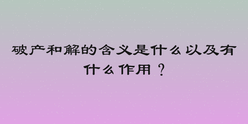 破产和解的含义是什么以及有什么作用？