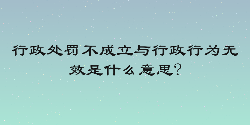行政处罚不成立与行政行为无效是什么意思?