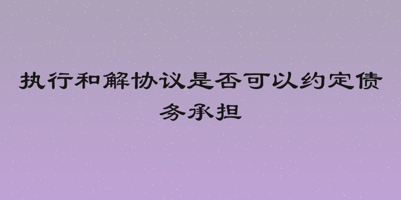 执行和解协议是否可以约定债务承担
