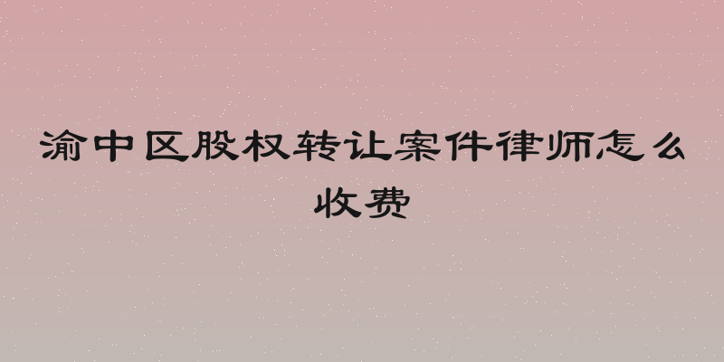 渝中区股权转让案件律师怎么收费