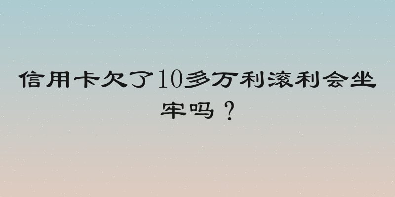 信用卡欠了10多万利滚利会坐牢吗？