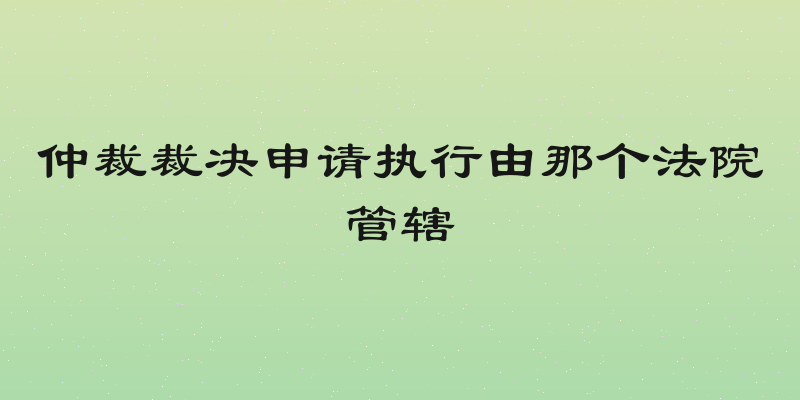 仲裁裁决申请执行由那个法院管辖