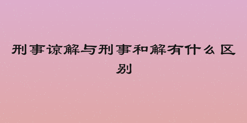 刑事谅解与刑事和解有什么区别