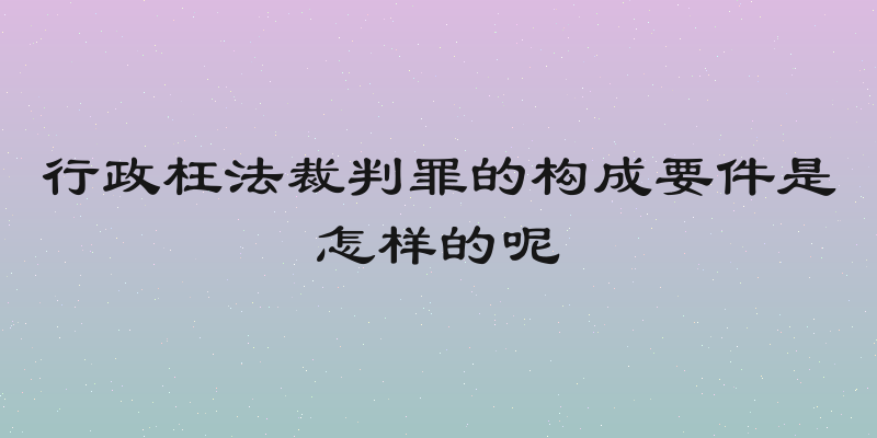 行政枉法裁判罪的构成要件是怎样的呢