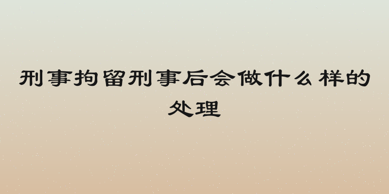 刑事拘留刑事后会做什么样的处理