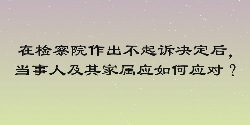 在检察院作出不起诉决定后，当事人及其家属应如何应对？