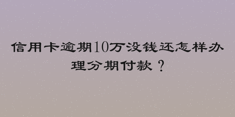 信用卡逾期10万没钱还怎样办理分期付款？