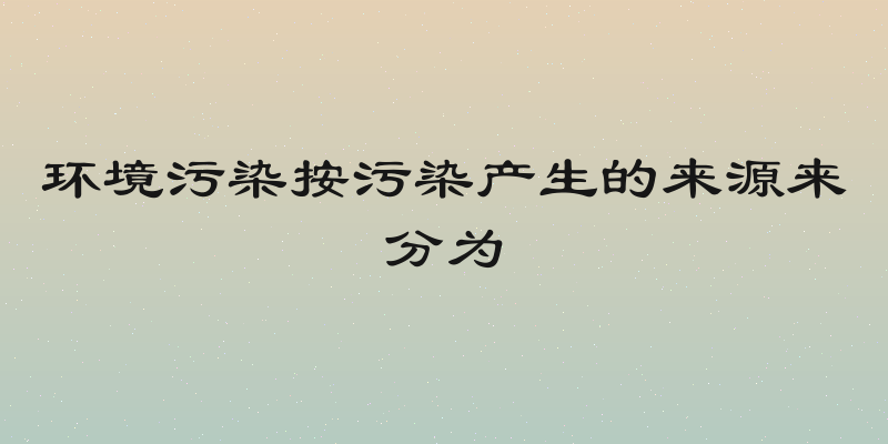 环境污染按污染产生的来源来分为