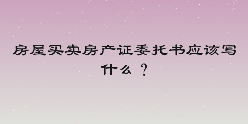 房屋买卖房产证委托书应该写什么？