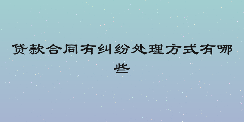 贷款合同有纠纷处理方式有哪些